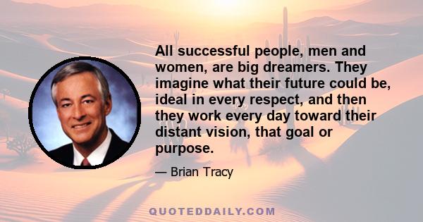 All successful people, men and women, are big dreamers. They imagine what their future could be, ideal in every respect, and then they work every day toward their distant vision, that goal or purpose.