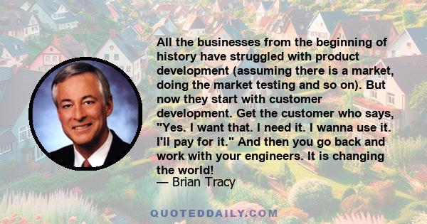 All the businesses from the beginning of history have struggled with product development (assuming there is a market, doing the market testing and so on). But now they start with customer development. Get the customer