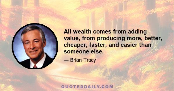 All wealth comes from adding value, from producing more, better, cheaper, faster, and easier than someone else.