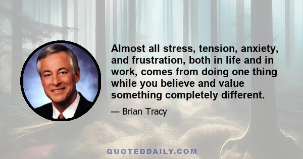 Almost all stress, tension, anxiety, and frustration, both in life and in work, comes from doing one thing while you believe and value something completely different.