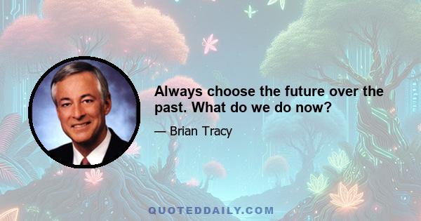 Always choose the future over the past. What do we do now?