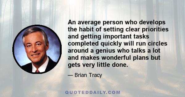 An average person who develops the habit of setting clear priorities and getting important tasks completed quickly will run circles around a genius who talks a lot and makes wonderful plans but gets very little done.