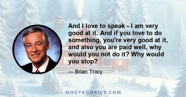 And I love to speak - I am very good at it. And if you love to do something, you're very good at it, and also you are paid well, why would you not do it? Why would you stop?