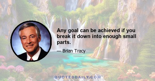 Any goal can be achieved if you break it down into enough small parts.