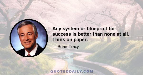 Any system or blueprint for success is better than none at all. Think on paper.