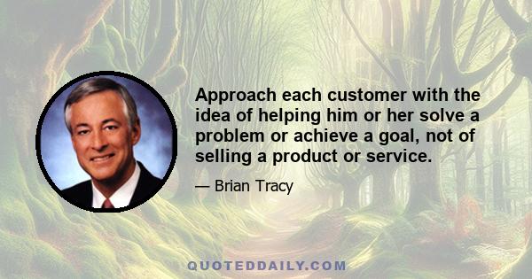 Approach each customer with the idea of helping him or her solve a problem or achieve a goal, not of selling a product or service.