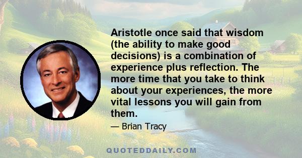 Aristotle once said that wisdom (the ability to make good decisions) is a combination of experience plus reflection. The more time that you take to think about your experiences, the more vital lessons you will gain from 