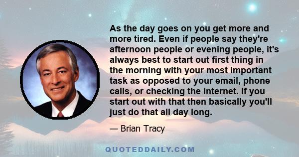 As the day goes on you get more and more tired. Even if people say they're afternoon people or evening people, it's always best to start out first thing in the morning with your most important task as opposed to your