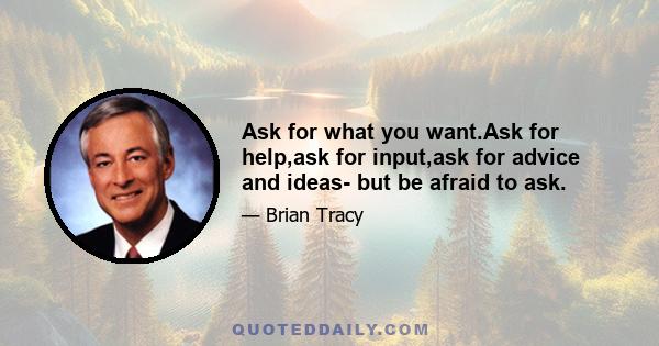 Ask for what you want.Ask for help,ask for input,ask for advice and ideas- but be afraid to ask.