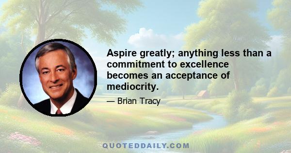 Aspire greatly; anything less than a commitment to excellence becomes an acceptance of mediocrity.