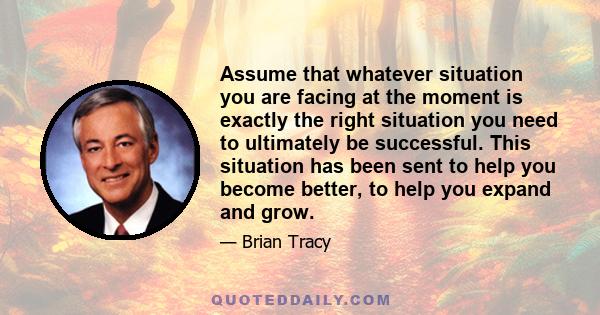 Assume that whatever situation you are facing at the moment is exactly the right situation you need to ultimately be successful. This situation has been sent to help you become better, to help you expand and grow.