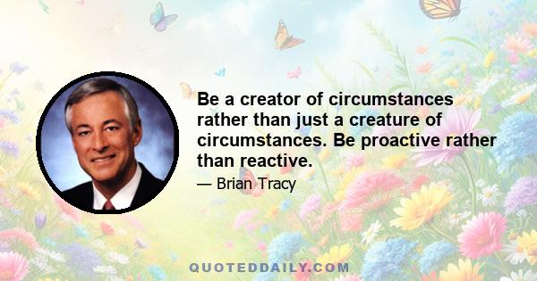 Be a creator of circumstances rather than just a creature of circumstances. Be proactive rather than reactive.