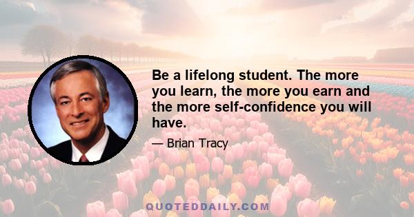 Be a lifelong student. The more you learn, the more you earn and the more self-confidence you will have.