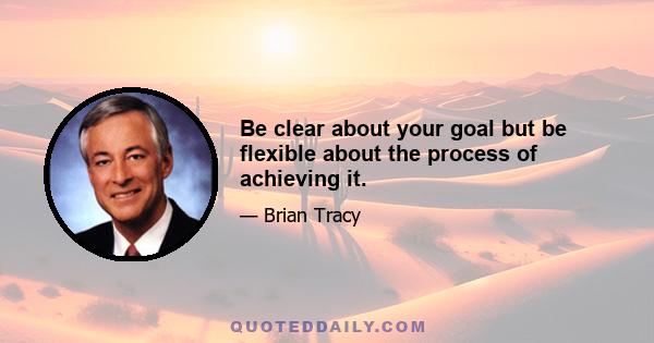 Be clear about your goal but be flexible about the process of achieving it.