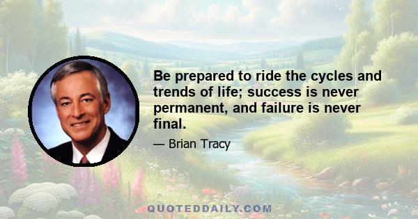 Be prepared to ride the cycles and trends of life; success is never permanent, and failure is never final.