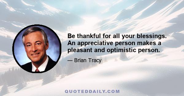 Be thankful for all your blessings. An appreciative person makes a pleasant and optimistic person.