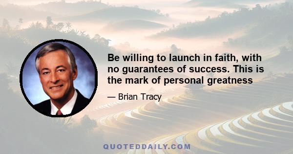 Be willing to launch in faith, with no guarantees of success. This is the mark of personal greatness