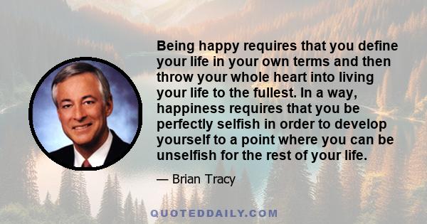 Being happy requires that you define your life in your own terms and then throw your whole heart into living your life to the fullest. In a way, happiness requires that you be perfectly selfish in order to develop