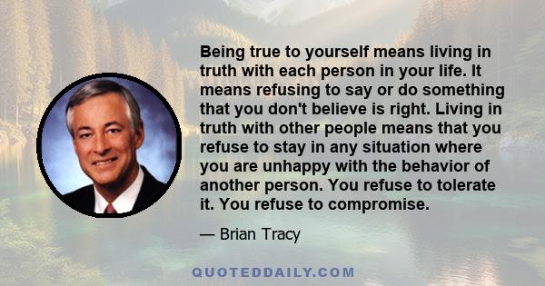 Being true to yourself means living in truth with each person in your life. It means refusing to say or do something that you don't believe is right. Living in truth with other people means that you refuse to stay in