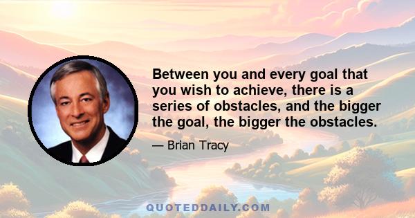 Between you and every goal that you wish to achieve, there is a series of obstacles, and the bigger the goal, the bigger the obstacles.