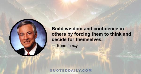 Build wisdom and confidence in others by forcing them to think and decide for themselves.