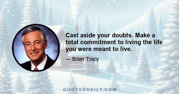 Cast aside your doubts. Make a total commitment to living the life you were meant to live.