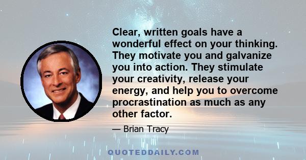 Clear, written goals have a wonderful effect on your thinking. They motivate you and galvanize you into action. They stimulate your creativity, release your energy, and help you to overcome procrastination as much as