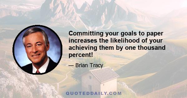 Committing your goals to paper increases the likelihood of your achieving them by one thousand percent!