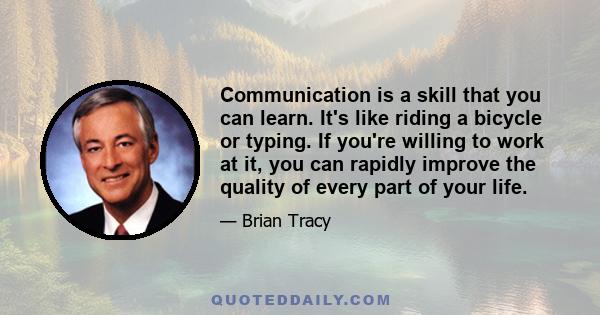 Communication is a skill that you can learn. It's like riding a bicycle or typing. If you're willing to work at it, you can rapidly improve the quality of every part of your life.