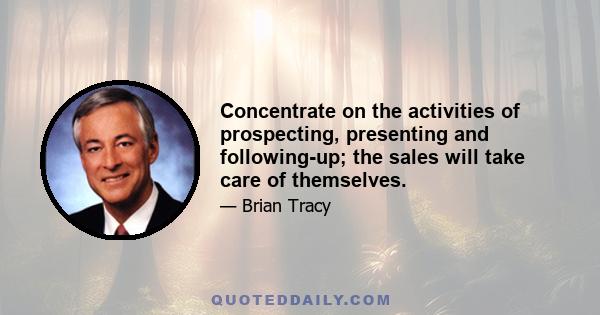 Concentrate on the activities of prospecting, presenting and following-up; the sales will take care of themselves.