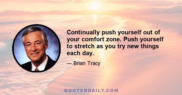 Continually push yourself out of your comfort zone. Push yourself to stretch as you try new things each day.