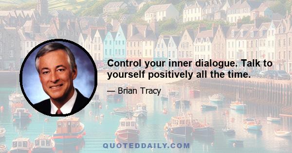 Control your inner dialogue. Talk to yourself positively all the time.