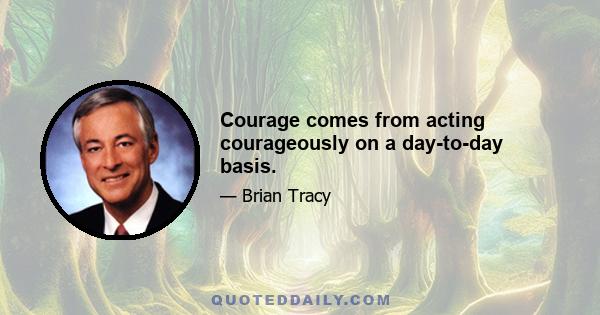 Courage comes from acting courageously on a day-to-day basis.