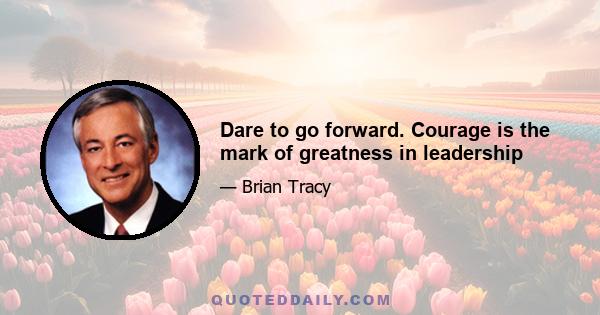 Dare to go forward. Courage is the mark of greatness in leadership