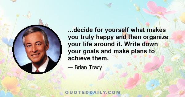 ...decide for yourself what makes you truly happy and then organize your life around it. Write down your goals and make plans to achieve them.