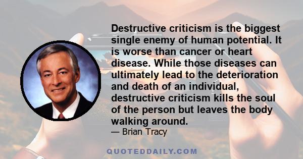 Destructive criticism is the biggest single enemy of human potential. It is worse than cancer or heart disease. While those diseases can ultimately lead to the deterioration and death of an individual, destructive