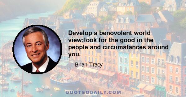 Develop a benovolent world view;look for the good in the people and circumstances around you.