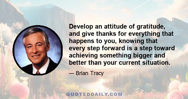 Develop an attitude of gratitude, and give thanks for everything that happens to you, knowing that every step forward is a step toward achieving something bigger and better than your current situation.