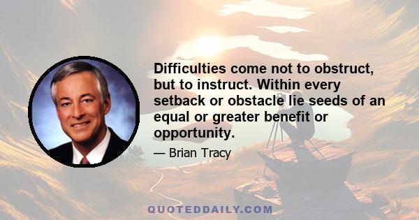 Difficulties come not to obstruct, but to instruct. Within every setback or obstacle lie seeds of an equal or greater benefit or opportunity.