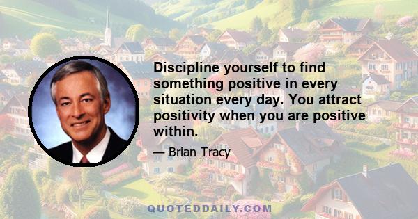 Discipline yourself to find something positive in every situation every day. You attract positivity when you are positive within.