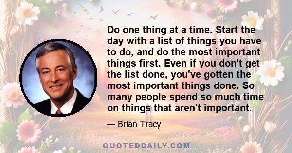 Do one thing at a time. Start the day with a list of things you have to do, and do the most important things first. Even if you don't get the list done, you've gotten the most important things done. So many people spend 