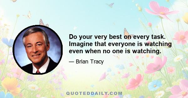 Do your very best on every task. Imagine that everyone is watching even when no one is watching.