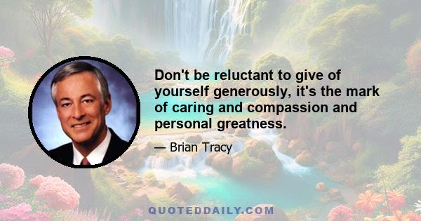 Don't be reluctant to give of yourself generously, it's the mark of caring and compassion and personal greatness.