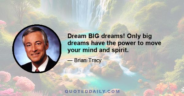 Dream BIG dreams! Only big dreams have the power to move your mind and spirit.