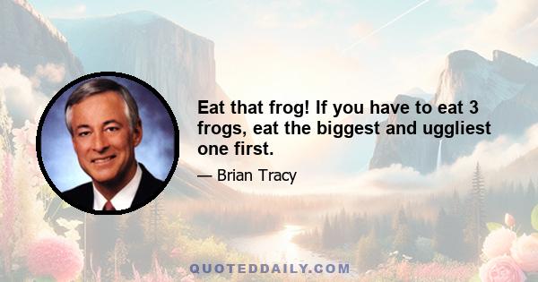 Eat that frog! If you have to eat 3 frogs, eat the biggest and uggliest one first.