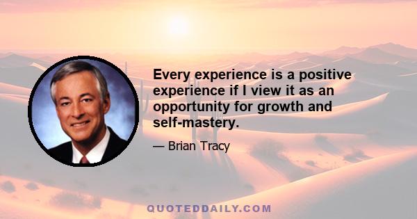 Every experience is a positive experience if I view it as an opportunity for growth and self-mastery.