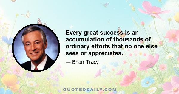 Every great success is an accumulation of thousands of ordinary efforts that no one else sees or appreciates.