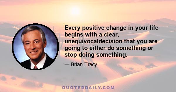 Every positive change in your life begins with a clear, unequivocaldecision that you are going to either do something or stop doing something.