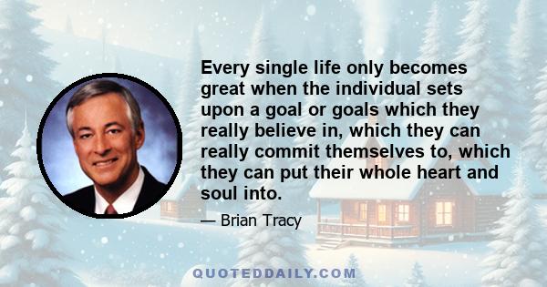 Every single life only becomes great when the individual sets upon a goal or goals which they really believe in, which they can really commit themselves to, which they can put their whole heart and soul into.