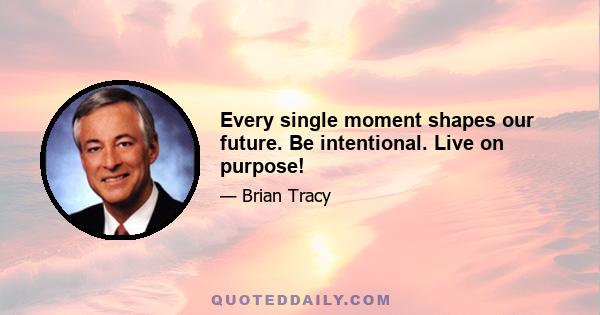 Every single moment shapes our future. Be intentional. Live on purpose!